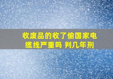 收废品的收了偷国家电缆线严重吗 判几年刑